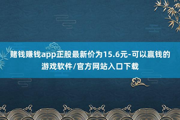 赌钱赚钱app正股最新价为15.6元-可以赢钱的游戏软件/官方网站入口下载