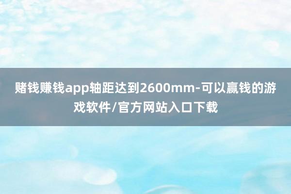 赌钱赚钱app轴距达到2600mm-可以赢钱的游戏软件/官方网站入口下载