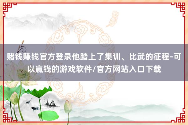 赌钱赚钱官方登录他踏上了集训、比武的征程-可以赢钱的游戏软件/官方网站入口下载