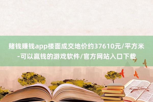 赌钱赚钱app楼面成交地价约37610元/平方米-可以赢钱的游戏软件/官方网站入口下载