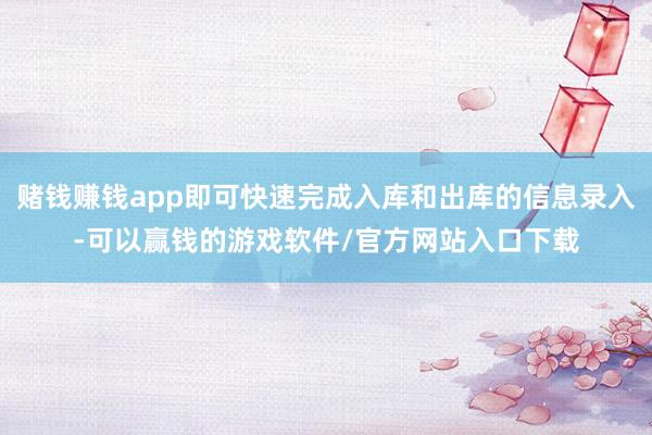 赌钱赚钱app即可快速完成入库和出库的信息录入-可以赢钱的游戏软件/官方网站入口下载