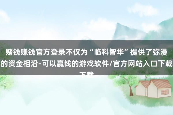 赌钱赚钱官方登录不仅为“临科智华”提供了弥漫的资金相沿-可以赢钱的游戏软件/官方网站入口下载