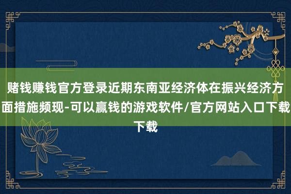 赌钱赚钱官方登录近期东南亚经济体在振兴经济方面措施频现-可以赢钱的游戏软件/官方网站入口下载