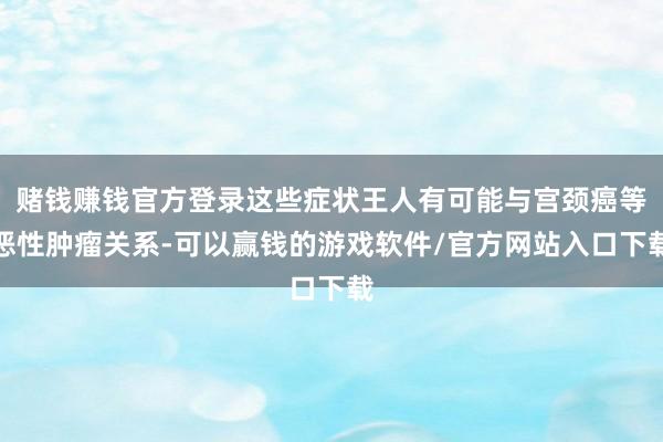 赌钱赚钱官方登录这些症状王人有可能与宫颈癌等恶性肿瘤关系-可以赢钱的游戏软件/官方网站入口下载