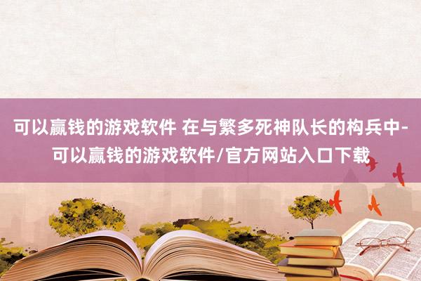 可以赢钱的游戏软件 在与繁多死神队长的构兵中-可以赢钱的游戏软件/官方网站入口下载