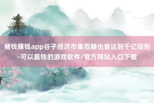 赌钱赚钱app谷子经济市集范畴也曾达到千亿级别-可以赢钱的游戏软件/官方网站入口下载