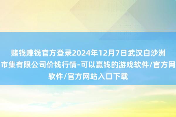 赌钱赚钱官方登录2024年12月7日武汉白沙洲农副居品大市集有限公司价钱行情-可以赢钱的游戏软件/官方网站入口下载