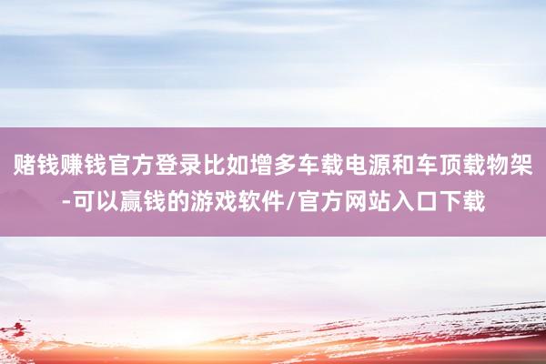 赌钱赚钱官方登录比如增多车载电源和车顶载物架-可以赢钱的游戏软件/官方网站入口下载