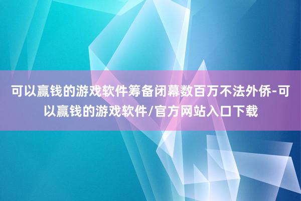 可以赢钱的游戏软件筹备闭幕数百万不法外侨-可以赢钱的游戏软件/官方网站入口下载