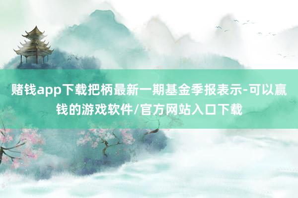 赌钱app下载把柄最新一期基金季报表示-可以赢钱的游戏软件/官方网站入口下载